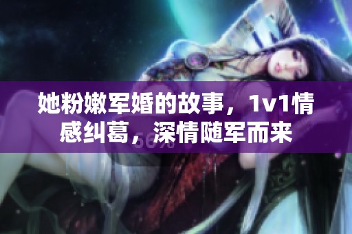 她粉嫩军婚的故事，1v1情感纠葛，深情随军而来