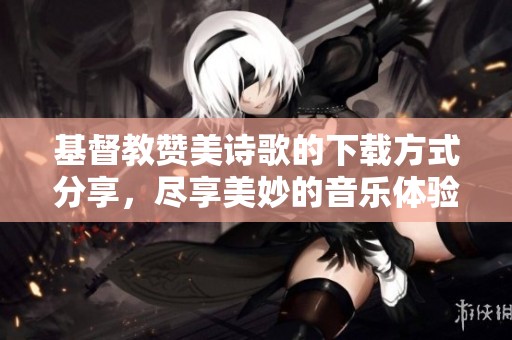 基督教赞美诗歌的下载方式分享，尽享美妙的音乐体验