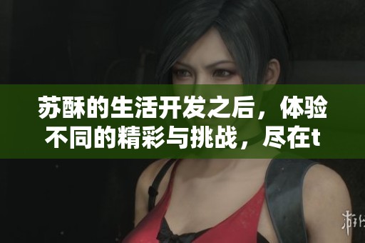 苏酥的生活开发之后，体验不同的精彩与挑战，尽在txt免费阅读中