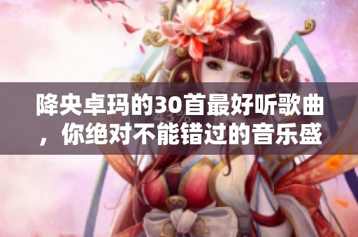 降央卓玛的30首最好听歌曲，你绝对不能错过的音乐盛宴