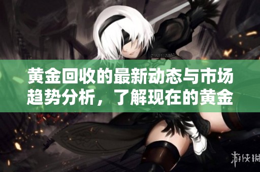 黄金回收的最新动态与市场趋势分析，了解现在的黄金回收方法与行情