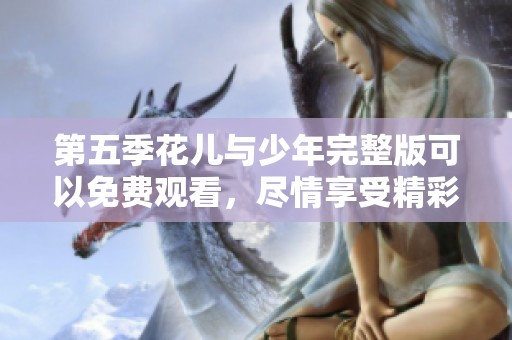 第五季花儿与少年完整版可以免费观看，尽情享受精彩内容！