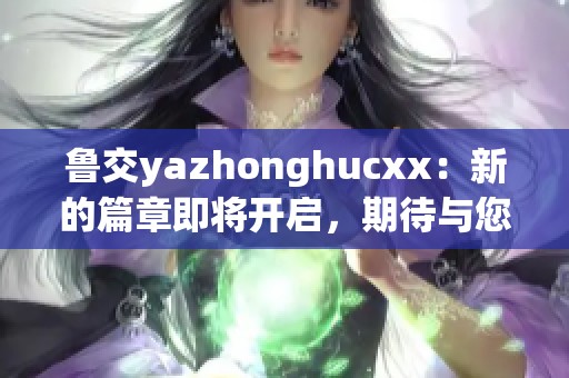 鲁交yazhonghucxx：新的篇章即将开启，期待与您一起探索更多精彩内容！