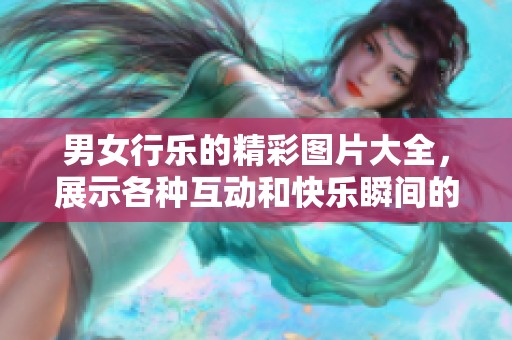 男女行乐的精彩图片大全，展示各种互动和快乐瞬间的视觉盛宴
