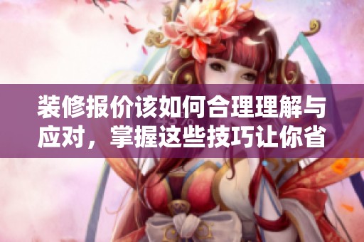 装修报价该如何合理理解与应对，掌握这些技巧让你省钱又放心