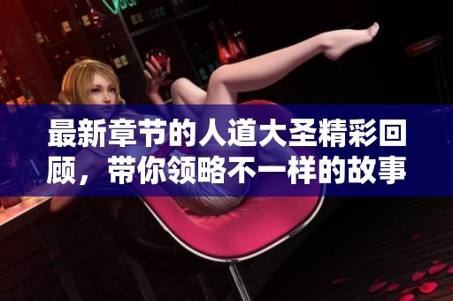 最新章节的人道大圣精彩回顾，带你领略不一样的故事魅力