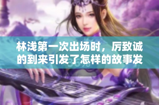 林浅第一次出场时，厉致诚的到来引发了怎样的故事发展