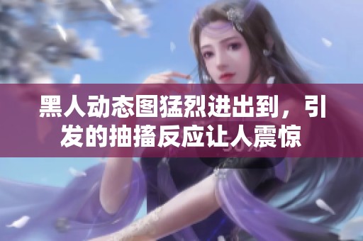 黑人动态图猛烈进出到，引发的抽搐反应让人震惊