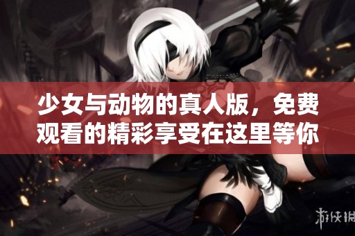 少女与动物的真人版，免费观看的精彩享受在这里等你来探索