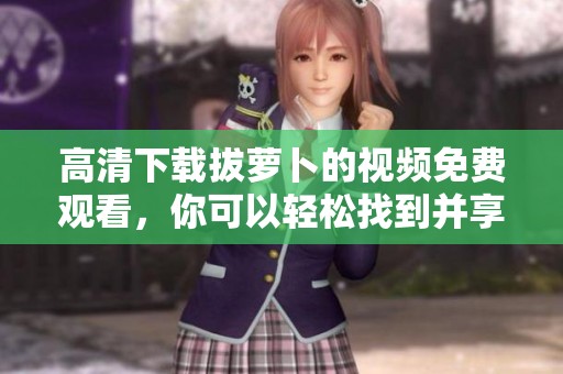 高清下载拔萝卜的视频免费观看，你可以轻松找到并享受精彩内容