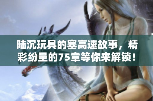 陆沉玩具的塞高速故事，精彩纷呈的75章等你来解锁！