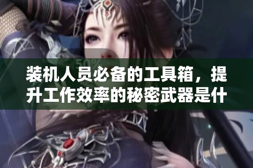 装机人员必备的工具箱，提升工作效率的秘密武器是什么？