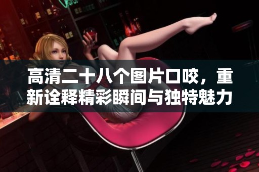 高清二十八个图片口咬，重新诠释精彩瞬间与独特魅力