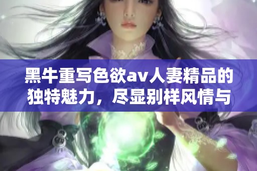 黑牛重写色欲**人妻精品的独特魅力，尽显别样风情与精彩瞬间