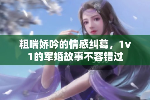 粗喘娇吟的情感纠葛，1v1的军婚故事不容错过
