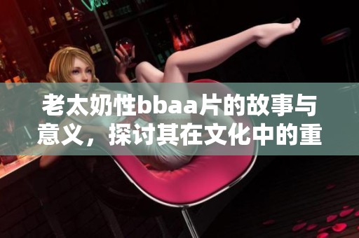 老太奶性bba**的故事与意义，探讨其在文化中的重要性