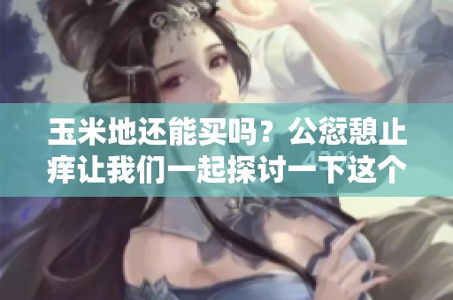 玉米地还能买吗？公愆憩止痒让我们一起探讨一下这个问题