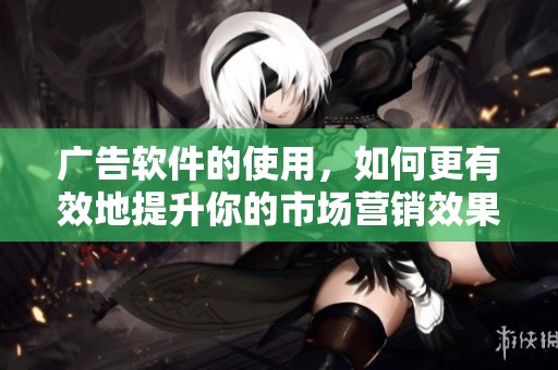 广告软件的使用，如何更有效地提升你的市场营销效果