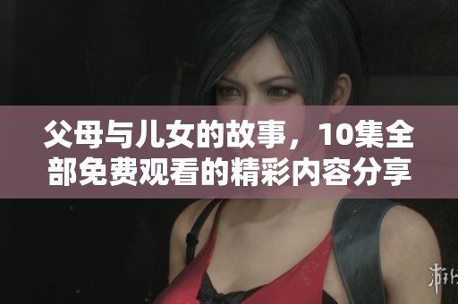 父母与儿女的故事，10集全部免费观看的精彩内容分享