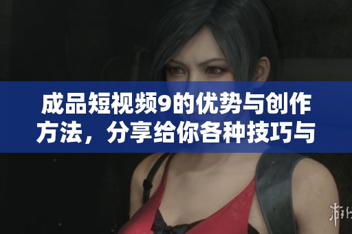 成品短视频9的优势与创作方法，分享给你各种技巧与经验