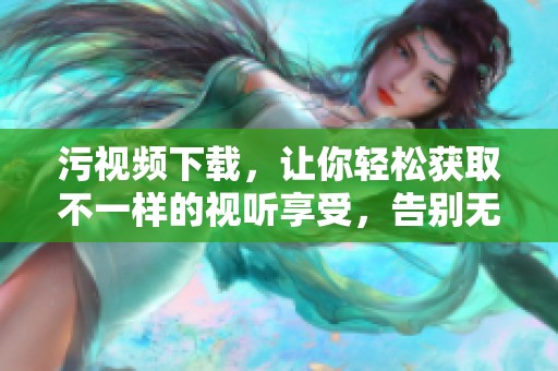 污视频下载，让你轻松获取不一样的视听享受，告别无趣时光