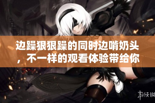 边躁**躁的同时边啃奶头，不一样的观看体验带给你惊喜