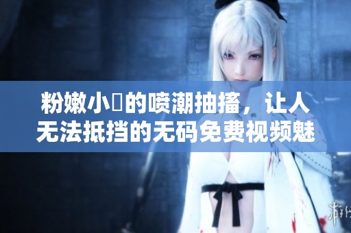 粉嫩小泬的喷潮抽搐，让人无法抵挡的**免费视频魅力