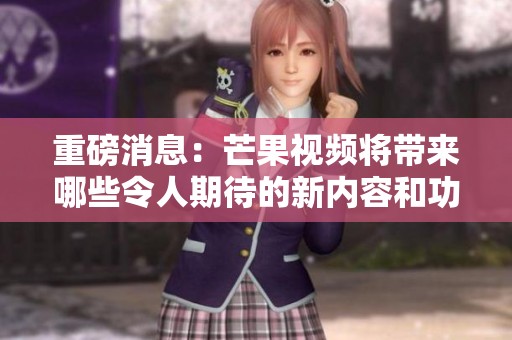 重磅消息：芒果视频将带来哪些令人期待的新内容和功能呢