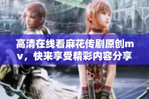 高清在线看麻花传剧原创mv，快来享受精彩内容分享！