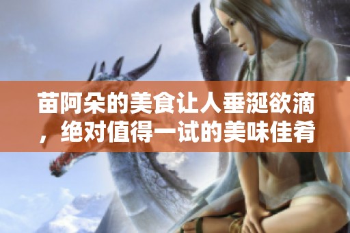 苗阿朵的美食让人垂涎欲滴，绝对值得一试的美味佳肴
