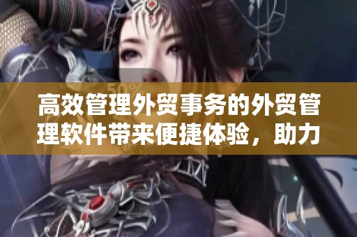 高效管理外贸事务的外贸管理软件带来便捷体验，助力企业提升竞争力