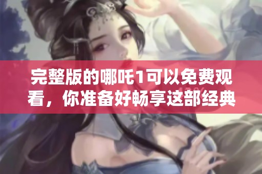 完整版的哪吒1可以免费观看，你准备好畅享这部经典动画了吗