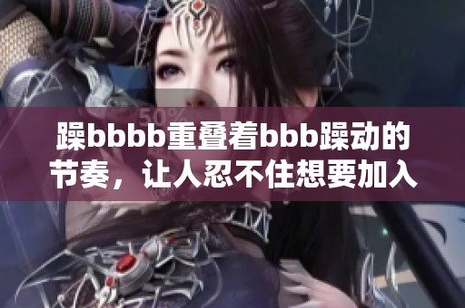 躁bbbb重叠着bbb躁动的节奏，让人忍不住想要加入这场狂欢