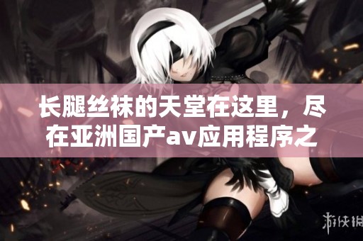 长腿丝袜的天堂在这里，尽在亚洲国产**应用程序之中