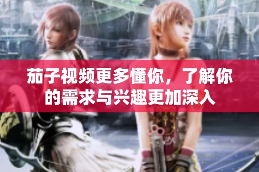 茄子视频更多懂你，了解你的需求与兴趣更加深入