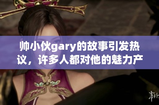 帅小伙gary的故事引发热议，许多人都对他的魅力产生了浓厚兴趣