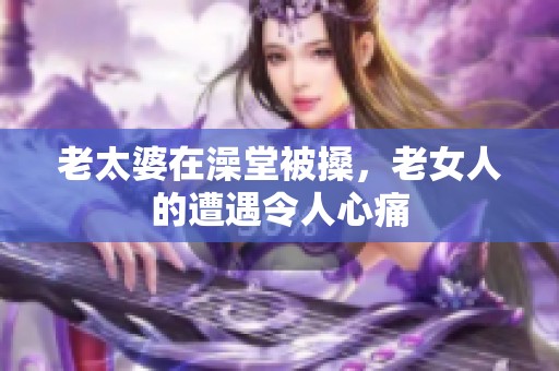 老太婆在澡堂被搡，老女人的遭遇令人心痛