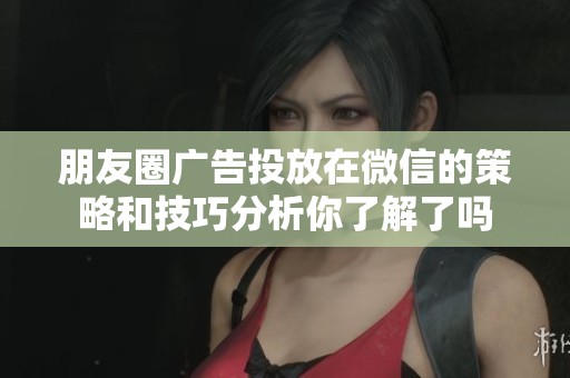 朋友圈广告投放在微信的策略和技巧分析你了解了吗