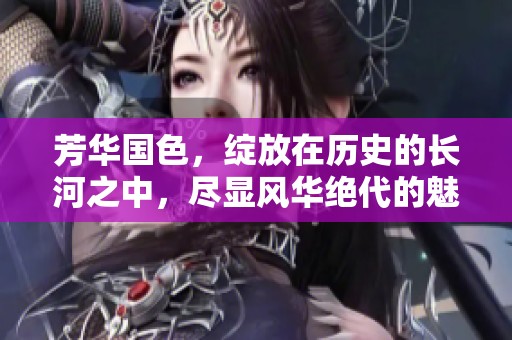 芳华国色，绽放在历史的长河之中，尽显风华绝代的魅力之美。