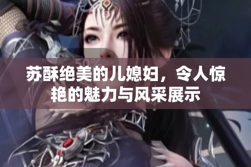 苏酥绝美的儿媳妇，令人惊艳的魅力与风采展示