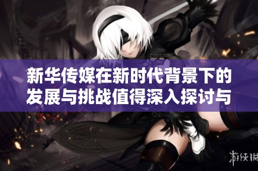 新华传媒在新时代背景下的发展与挑战值得深入探讨与分析