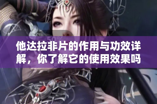 他达拉非片的作用与功效详解，你了解它的使用效果吗