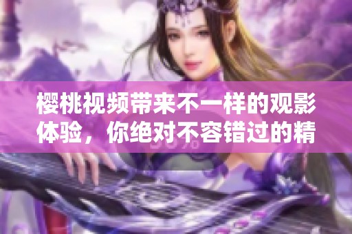 樱桃视频带来不一样的观影体验，你绝对不容错过的精彩内容