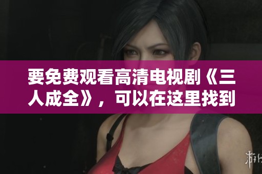 要免费观看高清电视剧《三人成全》，可以在这里找到资源。