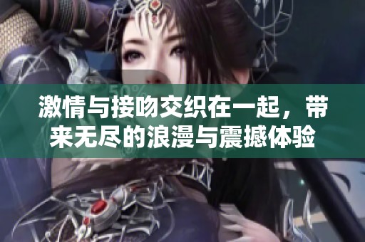 激情与接吻交织在一起，带来无尽的浪漫与震撼体验