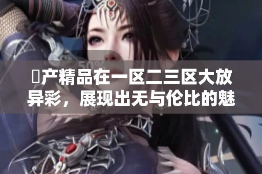 囯产精品在一区二三区大放异彩，展现出无与伦比的魅力与特色