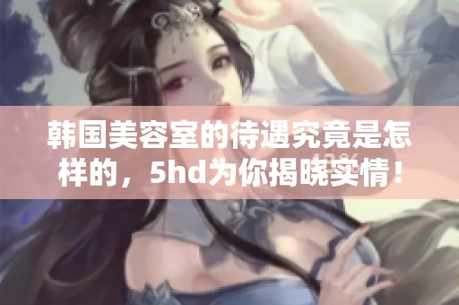 韩国美容室的待遇究竟是怎样的，5hd为你揭晓实情！