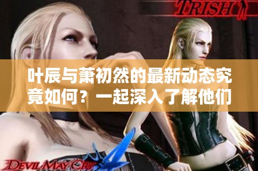 叶辰与萧初然的最新动态究竟如何？一起深入了解他们的故事吧！