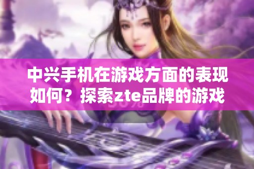 中兴手机在游戏方面的表现如何？探索zte品牌的游戏体验新境界