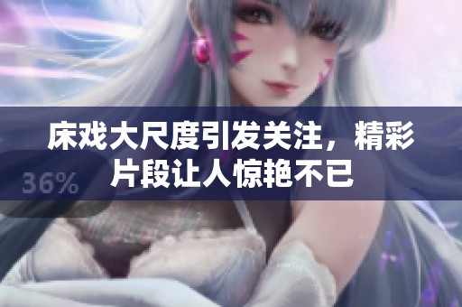 床戏大尺度引发关注，精彩片段让人惊艳不已